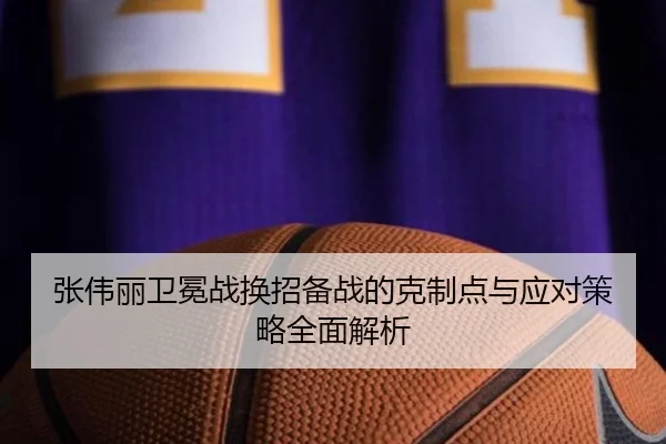 张伟丽卫冕战换招备战的克制点与应对策略全面解析