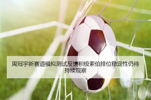周冠宇新赛道模拟测试反馈积极索伯排位稳定性仍待持续观察
